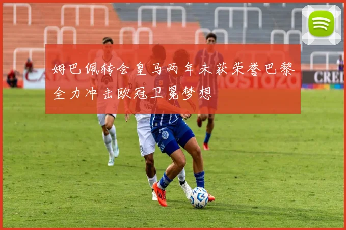 姆巴佩转会皇马两年未获荣誉巴黎全力冲击欧冠卫冕梦想