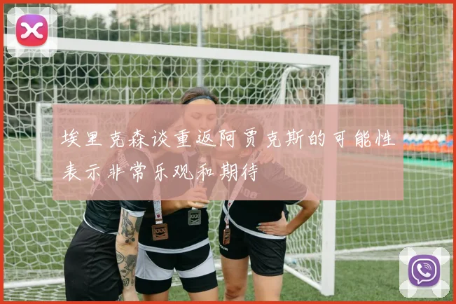 埃里克森谈重返阿贾克斯的可能性表示非常乐观和期待