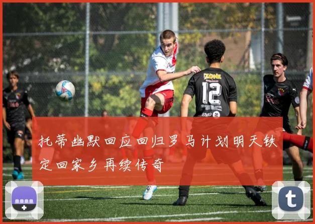 托蒂幽默回应回归罗马计划明天铁定回家乡再续传奇