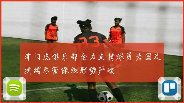 津门虎俱乐部全力支持球员为国足拼搏尽管保级形势严峻