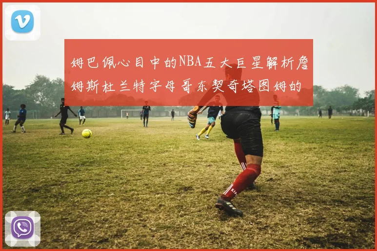 姆巴佩心目中的NBA五大巨星解析詹姆斯杜兰特字母哥东契奇塔图姆的独特魅力