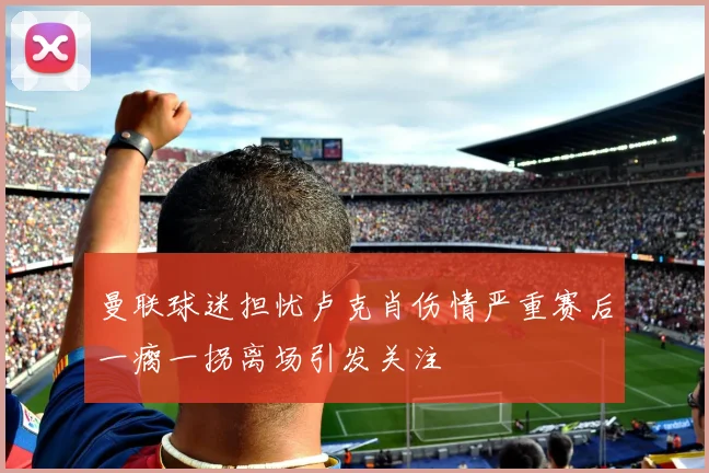 曼联球迷担忧卢克肖伤情严重赛后一瘸一拐离场引发关注