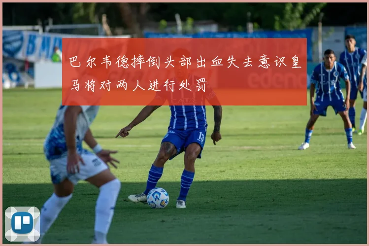 巴尔韦德摔倒头部出血失去意识皇马将对两人进行处罚
