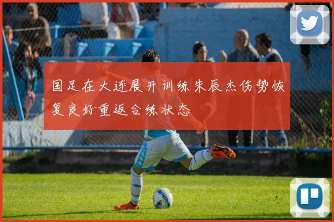 国足在大连展开训练朱辰杰伤势恢复良好重返合练状态