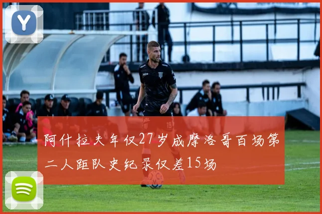阿什拉夫年仅27岁成摩洛哥百场第二人距队史纪录仅差15场