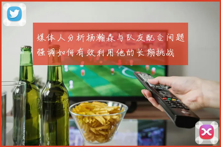 媒体人分析杨瀚森与队友配合问题强调如何有效利用他的长期挑战