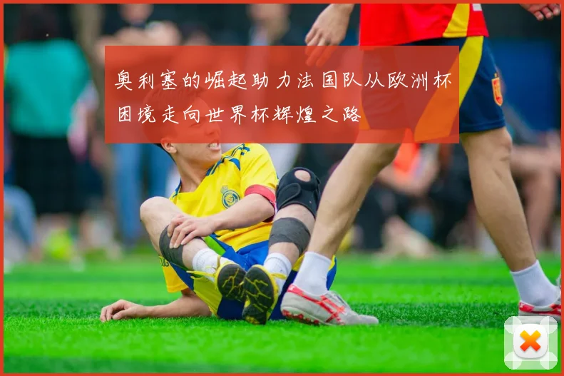 奥利塞的崛起助力法国队从欧洲杯困境走向世界杯辉煌之路