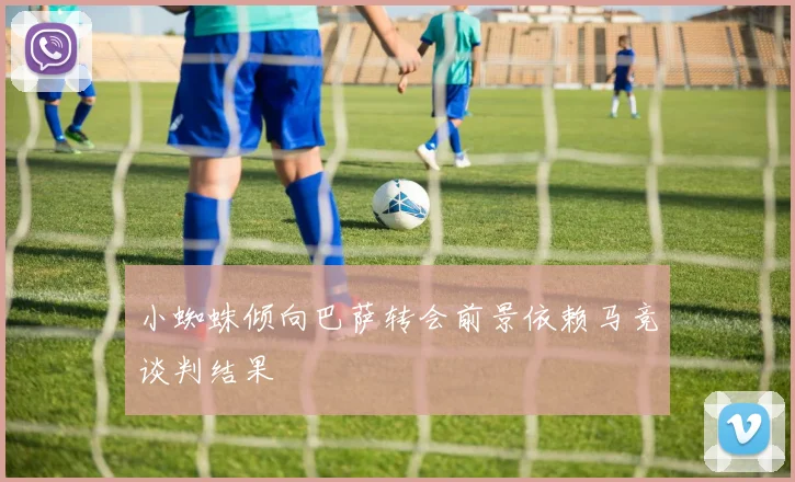 小蜘蛛倾向巴萨转会前景依赖马竞谈判结果