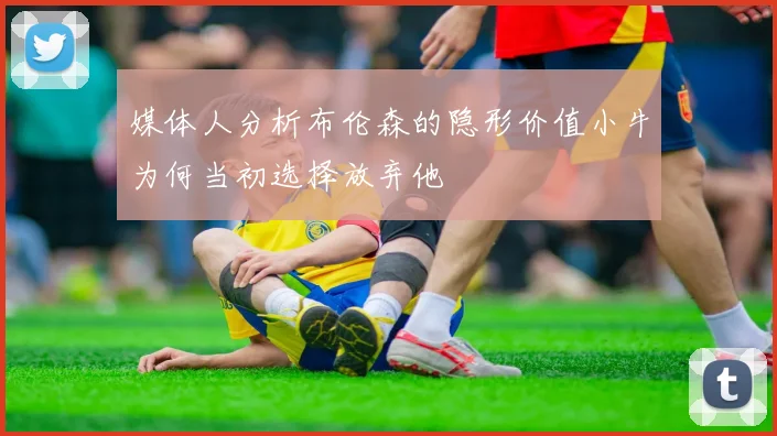 媒体人分析布伦森的隐形价值小牛为何当初选择放弃他