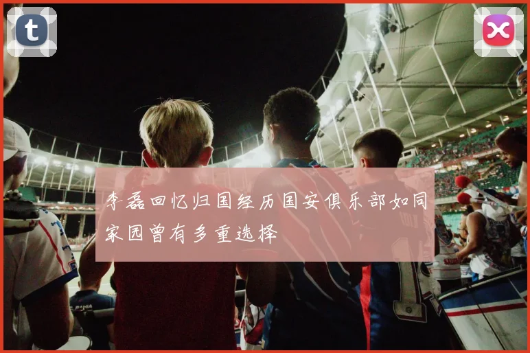 李磊回忆归国经历国安俱乐部如同家园曾有多重选择