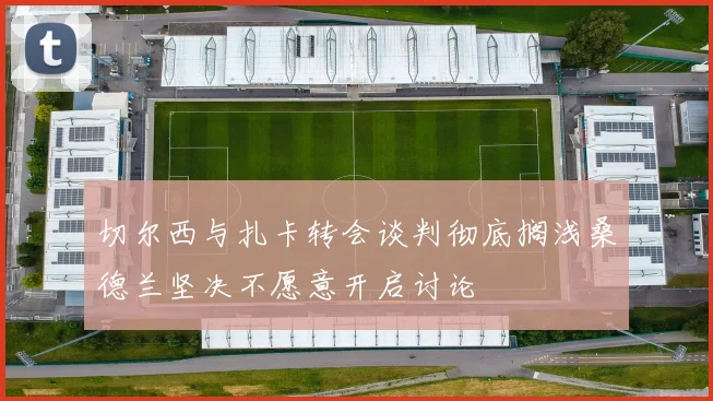 切尔西与扎卡转会谈判彻底搁浅桑德兰坚决不愿意开启讨论