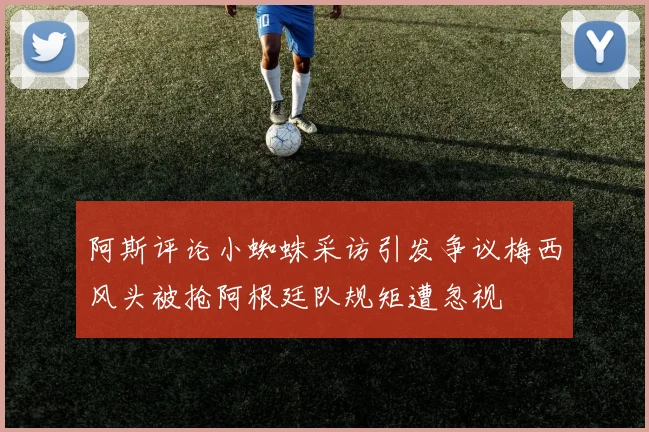 阿斯评论小蜘蛛采访引发争议梅西风头被抢阿根廷队规矩遭忽视