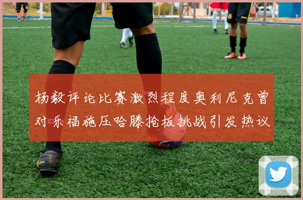 杨毅评论比赛激烈程度奥利尼克曾对乐福施压哈滕抢板挑战引发热议